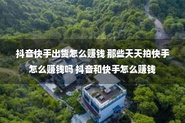 抖音快手出货怎么赚钱 那些天天拍快手怎么赚钱吗 抖音和快手怎么赚钱