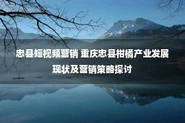 忠县短视频营销 重庆忠县柑橘产业发展现状及营销策略探讨