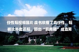 任性短视频图片 虞书欣瘦了真任性，短裤比外套还短，凹出“肌肉腿”成直男心头肉