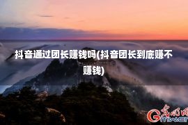 抖音通过团长赚钱吗(抖音团长到底赚不赚钱)