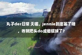 丸子der日常 天哪，Jennie到底塞了啥，咋就把头do成橄榄球了？