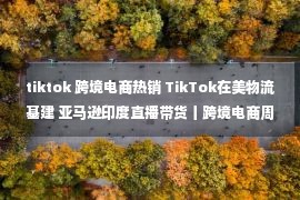 tiktok 跨境电商热销 TikTok在美物流基建 亚马逊印度直播带货丨跨境电商周报