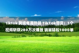 tiktok 跨境电商热销 TikTok带货：1个视频斩获280万次播放 销量轻松1000单？