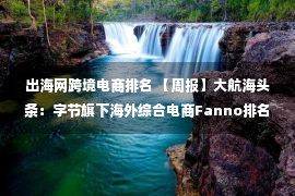 出海网跨境电商排名 【周报】大航海头条：字节旗下海外综合电商Fanno排名意大利第三；广东8个跨境电商综试区实施方案出炉