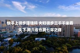 快手上徒步赚钱吗 夫妇徒步三千千米看天下 跨六省也跨七年之痒