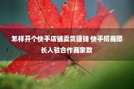 怎样开个快手店铺卖货赚钱 快手招商团长入驻合作商家数