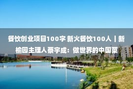 餐饮创业项目100字 新火餐饮100人丨新榆园主理人蔡宇成：做世界的中国菜