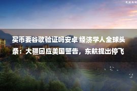 买币要谷歌验证吗安卓 经济学人全球头条：大疆回应美国警告，东航提出停飞索赔，中兴澄清5G商用