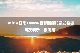 unlne日常 UNINE首部团综记录式拍摄  网友表示“很满足”