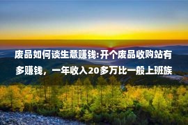 废品如何谈生意赚钱:开个废品收购站有多赚钱，一年收入20多万比一般上班族要赚钱多了