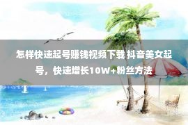 怎样快速起号赚钱视频下载 抖音美女起号，快速增长10W+粉丝方法