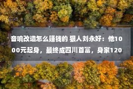 音响改造怎么赚钱的 狠人刘永好：他1000元起身，最终成四川首富，身家1200亿