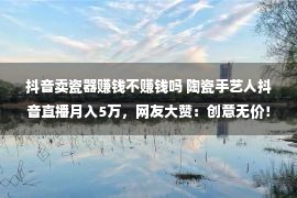 抖音卖瓷器赚钱不赚钱吗 陶瓷手艺人抖音直播月入5万，网友大赞：创意无价！