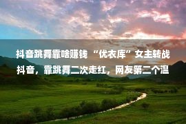 抖音跳舞靠啥赚钱 “优衣库”女主转战抖音，靠跳舞二次走红，网友第二个温婉