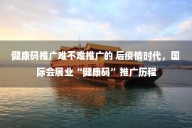 健康码推广难不难推广的 后疫情时代，国际会展业“健康码”推广历程