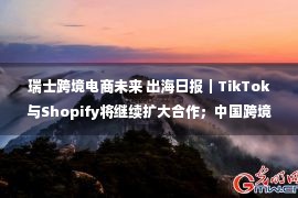 瑞士跨境电商未来 出海日报｜TikTok与Shopify将继续扩大合作；中国跨境电商进出口5年增长近10倍