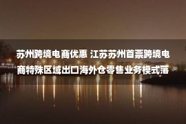 苏州跨境电商优惠 江苏苏州首票跨境电商特殊区域出口海外仓零售业务模式落地