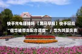 快手充电赚钱吗 【黑马早报】快手回应“宿华被带走配合调查”；华为鸿蒙负责人离职；滴滴将从纽交所退市；本田涉嫌抄袭广告公司道歉...