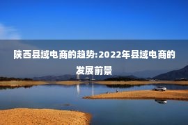 陕西县域电商的趋势:2022年县域电商的发展前景