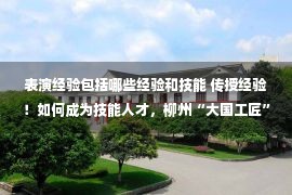 表演经验包括哪些经验和技能 传授经验！如何成为技能人才，柳州“大国工匠”这样说