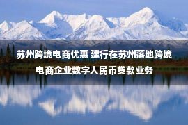 苏州跨境电商优惠 建行在苏州落地跨境电商企业数字人民币贷款业务