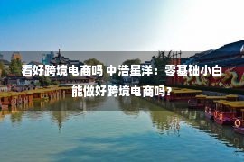 看好跨境电商吗 中浩星洋：零基础小白能做好跨境电商吗？