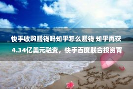 快手收购赚钱吗知乎怎么赚钱 知乎再获4.34亿美元融资，快手百度联合投资背后有何盘算？