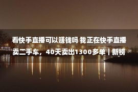 看快手直播可以赚钱吗 我正在快手直播卖二手车，40天卖出1300多单｜新榜专访