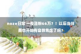 noze日常 一夜涨粉66万？！以后当伴舞也开始有容貌焦虑了吗？