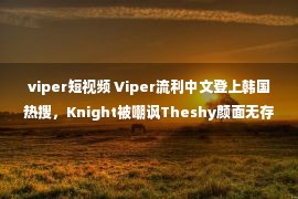 viper短视频 Viper流利中文登上韩国热搜，Knight被嘲讽Theshy颜面无存！