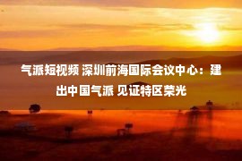 气派短视频 深圳前海国际会议中心：建出中国气派 见证特区荣光