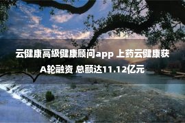 云健康高级健康顾问app 上药云健康获A轮融资 总额达11.12亿元