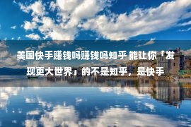 美国快手赚钱吗赚钱吗知乎 能让你「发现更大世界」的不是知乎，是快手