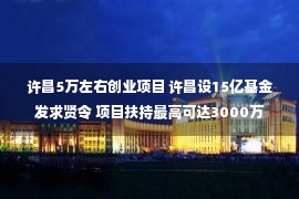 许昌5万左右创业项目 许昌设15亿基金发求贤令 项目扶持最高可达3000万