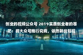 创业的视频公众号 2019实质创业者的苍茫：将大众号施行究竟，依然转战短视频？