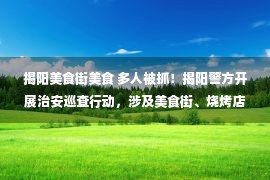 揭阳美食街美食 多人被抓！揭阳警方开展治安巡查行动，涉及美食街、烧烤店等