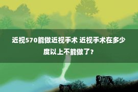 近视570能做近视手术 近视手术在多少度以上不能做了？