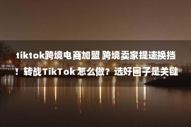 tiktok跨境电商加盟 跨境卖家提速换挡！转战TikTok 怎么做？选好圈子是关键！