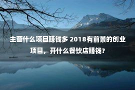 主营什么项目赚钱多 2018有前景的创业项目，开什么餐饮店赚钱？