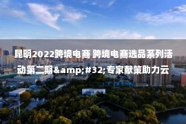 昆明2022跨境电商 跨境电商选品系列活动第二期&#32;专家献策助力云品出海