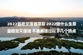 2022最稳定赚钱项目 2022做什么生意最稳定又赚钱 不要再错过以下几个热点