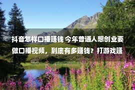 抖音怎样口播赚钱 今年普通人想创业要做口播视频，到底有多赚钱？打游戏赚钱的方法