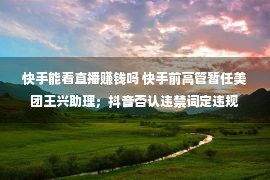 快手能看直播赚钱吗 快手前高管暂任美团王兴助理；抖音否认违禁词定违规