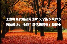 土豆电商发展趋势图片 交个朋友及罗永浩被起诉？ 油滴”获亿元投资！跨境电商SHEIN否认赴美IPO计划