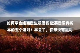 如何学会经商做生意赚钱 做买卖没有折本的五个准则！学会了，你想没有赢利都难，你记着了吗？