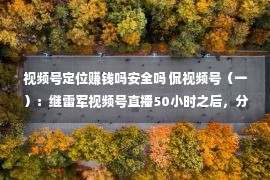 视频号定位赚钱吗安全吗 侃视频号（一）：继雷军视频号直播50小时之后，分享我的6条心得