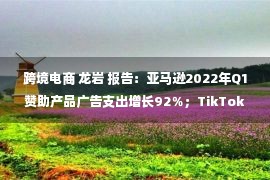 跨境电商 龙岩 报告：亚马逊2022年Q1赞助产品广告支出增长92％；TikTok小店推出免佣金政策