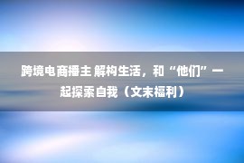 跨境电商播主 解构生活，和“他们”一起探索自我（文末福利）