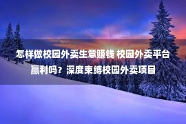 怎样做校园外卖生意赚钱 校园外卖平台赢利吗？深度束缚校园外卖项目