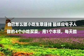 自己怎么做小吃生意赚钱 最顺应屯子人做的4个小吃买卖，用1个本领，每天能多赚300块！